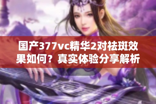 国产377vc精华2对祛斑效果如何？真实体验分享解析