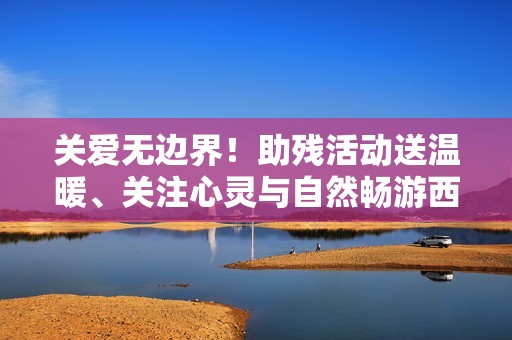 关爱无边界！助残活动送温暖、关注心灵与自然畅游西溪南安