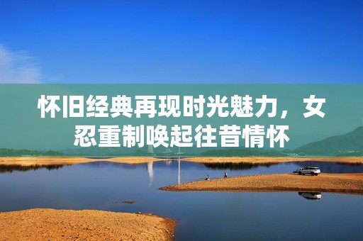 怀旧经典再现时光魅力，女忍重制唤起往昔情怀