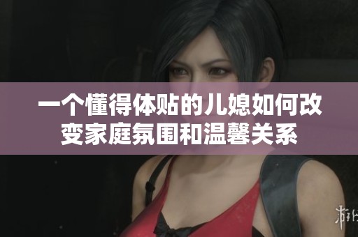 一个懂得体贴的儿媳如何改变家庭氛围和温馨关系