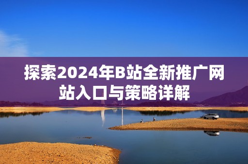 探索2024年B站全新推广网站入口与策略详解