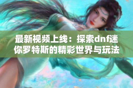 最新视频上线：探索dnf迷你罗特斯的精彩世界与玩法解析