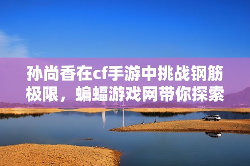 孙尚香在cf手游中挑战钢筋极限，蝙蝠游戏网带你探索新玩法