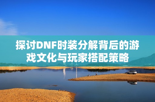 探讨DNF时装分解背后的游戏文化与玩家搭配策略