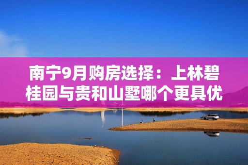 南宁9月购房选择：上林碧桂园与贵和山墅哪个更具优势？