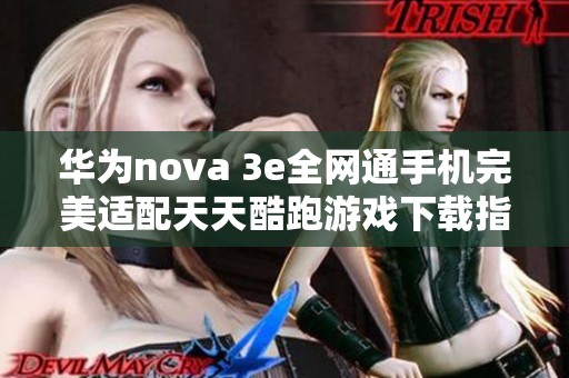华为nova 3e全网通手机完美适配天天酷跑游戏下载指南