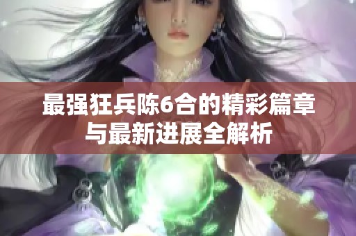最强狂兵陈6合的精彩篇章与最新进展全解析