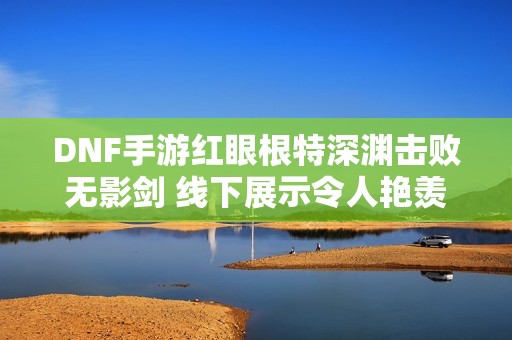 DNF手游红眼根特深渊击败无影剑 线下展示令人艳羡