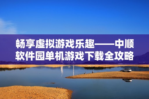 畅享虚拟游戏乐趣——中顺软件园单机游戏下载全攻略分享