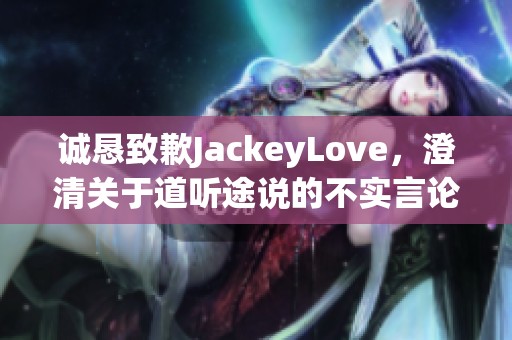 诚恳致歉JackeyLove，澄清关于道听途说的不实言论