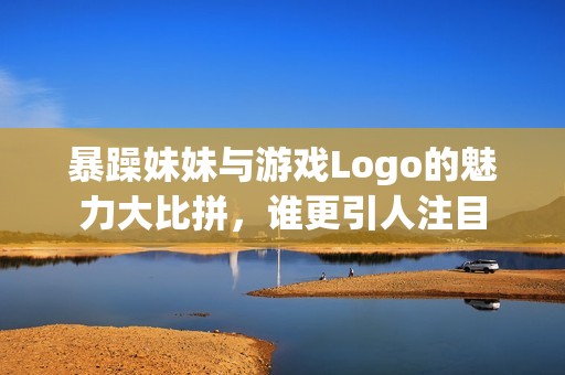 暴躁妹妹与游戏Logo的魅力大比拼，谁更引人注目