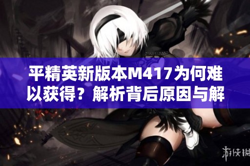 平精英新版本M417为何难以获得？解析背后原因与解决方法