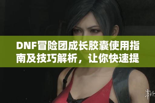 DNF冒险团成长胶囊使用指南及技巧解析，让你快速提升实力