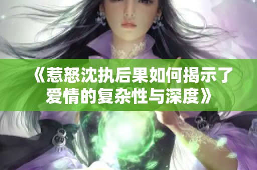 《惹怒沈执后果如何揭示了爱情的复杂性与深度》