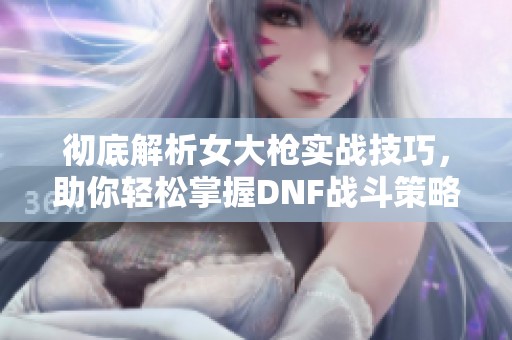 彻底解析女大枪实战技巧，助你轻松掌握DNF战斗策略