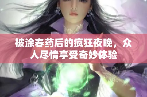 被涂春药后的疯狂夜晚，众人尽情享受奇妙体验