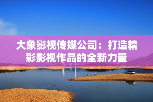 大象影视传媒公司：打造精彩影视作品的全新力量