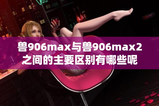 兽906max与兽906max2之间的主要区别有哪些呢