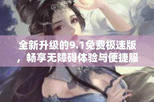 全新升级的9.1免费极速版，畅享无障碍体验与便捷服务