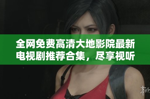 全网免费高清大地影院最新电视剧推荐合集，尽享视听盛宴