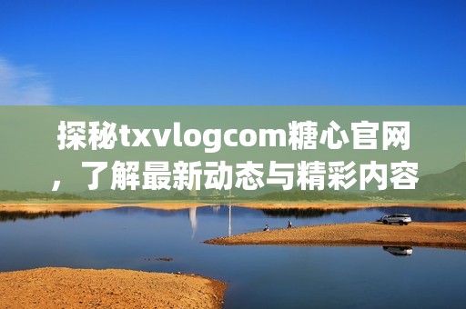探秘txvlogcom糖心官网，了解最新动态与精彩内容