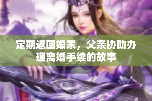 定期返回娘家，父亲协助办理离婚手续的故事