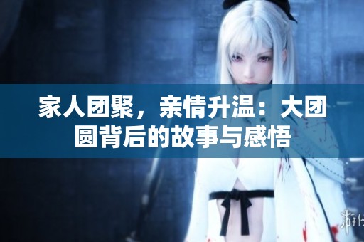 家人团聚，亲情升温：大团圆背后的故事与感悟