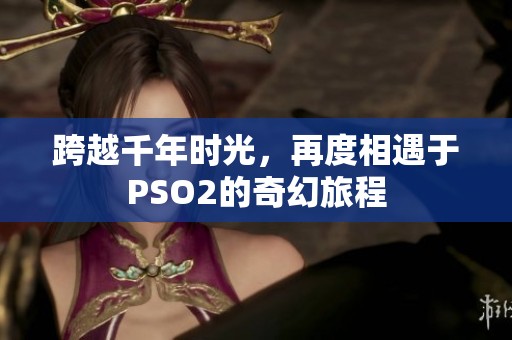 跨越千年时光，再度相遇于PSO2的奇幻旅程