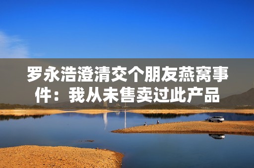 罗永浩澄清交个朋友燕窝事件：我从未售卖过此产品