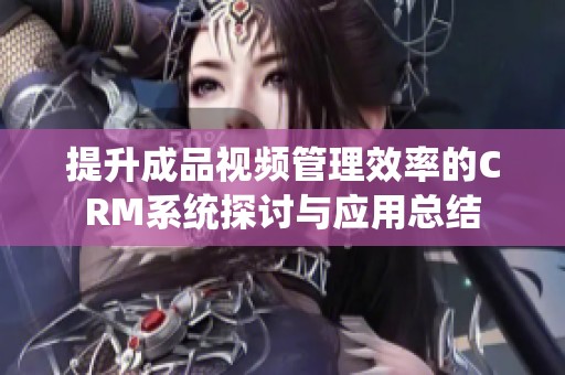 提升成品视频管理效率的CRM系统探讨与应用总结