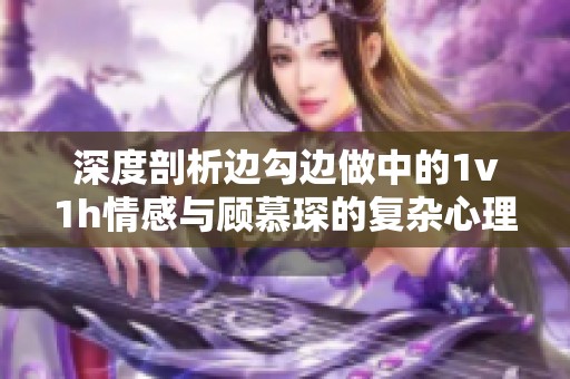 深度剖析边勾边做中的1v1h情感与顾慕琛的复杂心理
