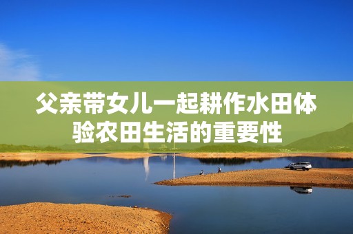 父亲带女儿一起耕作水田体验农田生活的重要性
