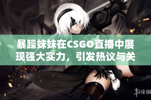 暴躁妹妹在CSGO直播中展现强大实力，引发热议与关注