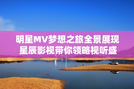 明星MV梦想之旅全景展现 星辰影视带你领略视听盛宴