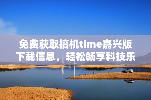 免费获取搞机time嘉兴版下载信息，轻松畅享科技乐趣