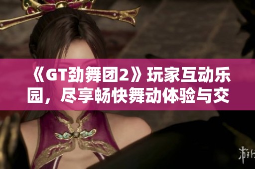 《GT劲舞团2》玩家互动乐园，尽享畅快舞动体验与交流分享