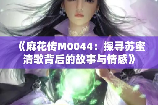 《麻花传M0044：探寻苏蜜清歌背后的故事与情感》