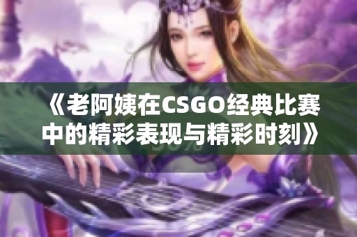 《老阿姨在CSGO经典比赛中的精彩表现与精彩时刻》