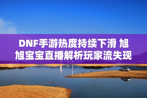 DNF手游热度持续下滑 旭旭宝宝直播解析玩家流失现象