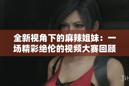 全新视角下的麻辣姐妹：一场精彩绝伦的视频大赛回顾