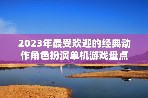 2023年最受欢迎的经典动作角色扮演单机游戏盘点