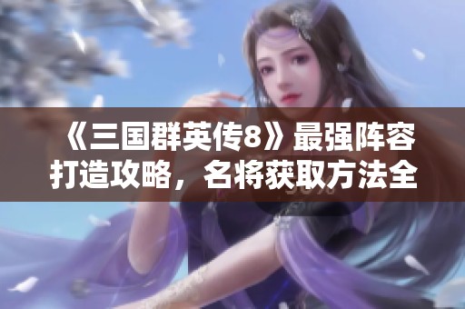 《三国群英传8》最强阵容打造攻略，名将获取方法全解析