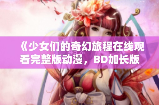 《少女们的奇幻旅程在线观看完整版动漫，BD加长版尽享视觉盛宴》