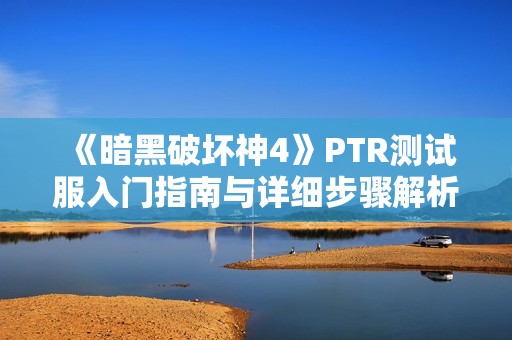 《暗黑破坏神4》PTR测试服入门指南与详细步骤解析