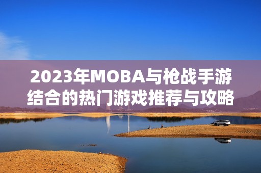 2023年MOBA与枪战手游结合的热门游戏推荐与攻略