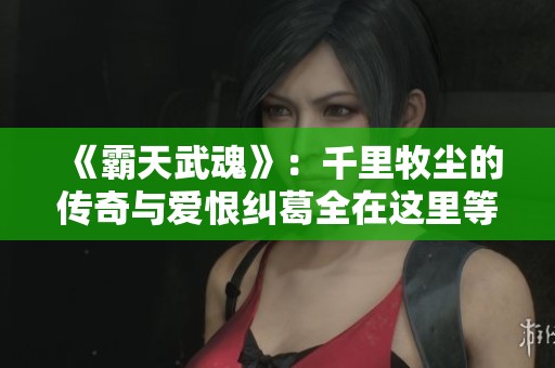 《霸天武魂》：千里牧尘的传奇与爱恨纠葛全在这里等你揭晓