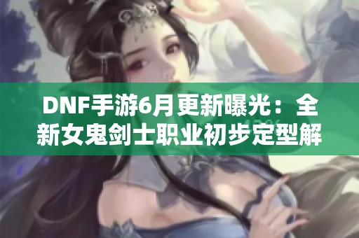 DNF手游6月更新曝光：全新女鬼剑士职业初步定型解析