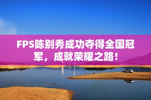 FPS陈别秀成功夺得全国冠军，成就荣耀之路！