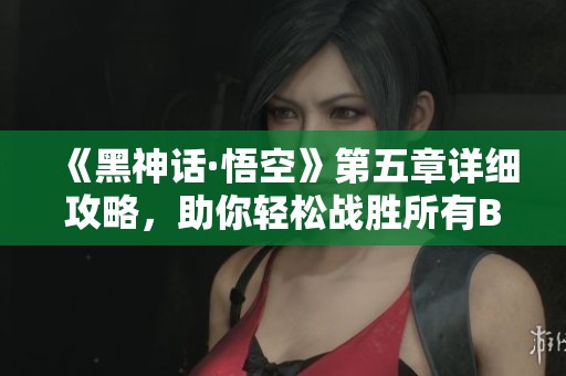 《黑神话·悟空》第五章详细攻略，助你轻松战胜所有BOSS