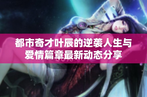 都市奇才叶辰的逆袭人生与爱情篇章最新动态分享